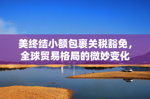 美终结小额包裹关税豁免，全球贸易格局的微妙变化