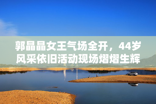 郭晶晶女王气场全开，44岁风采依旧活动现场熠熠生辉