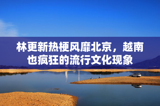 林更新热梗风靡北京，越南也疯狂的流行文化现象