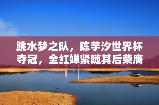 跳水梦之队，陈芋汐世界杯夺冠，全红婵紧随其后荣膺亚军