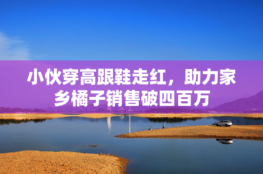小伙穿高跟鞋走红，助力家乡橘子销售破四百万
