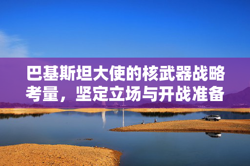 巴基斯坦大使的核武器战略考量，坚定立场与开战准备