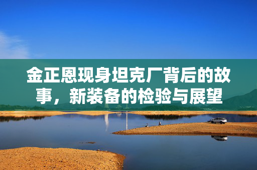 金正恩现身坦克厂背后的故事，新装备的检验与展望
