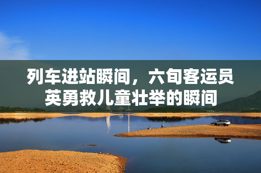 列车进站瞬间，六旬客运员英勇救儿童壮举的瞬间