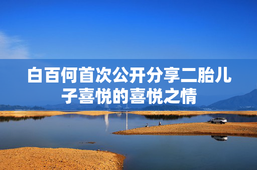 白百何首次公开分享二胎儿子喜悦的喜悦之情