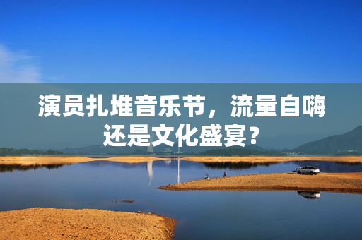 演员扎堆音乐节，流量自嗨还是文化盛宴？